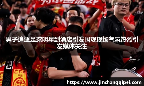 男子追逐足球明星到酒店引发围观现场气氛热烈引发媒体关注