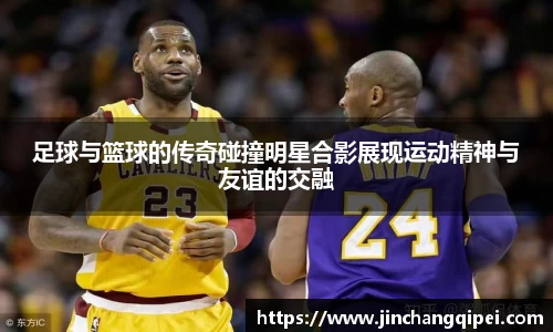 足球与篮球的传奇碰撞明星合影展现运动精神与友谊的交融