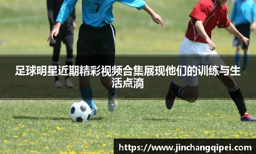 足球明星近期精彩视频合集展现他们的训练与生活点滴
